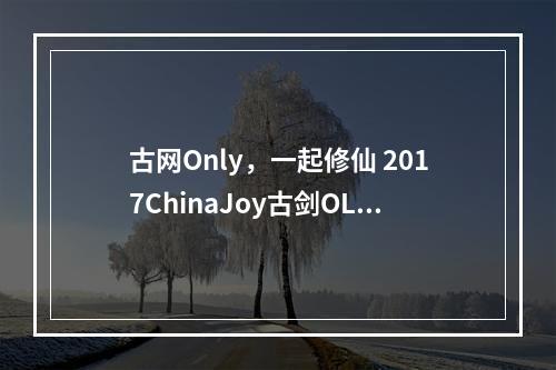 古网Only，一起修仙 2017ChinaJoy古剑OL展台看点前瞻