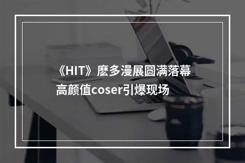 《HIT》麽多漫展圆满落幕 高颜值coser引爆现场