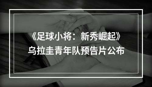 《足球小将：新秀崛起》乌拉圭青年队预告片公布