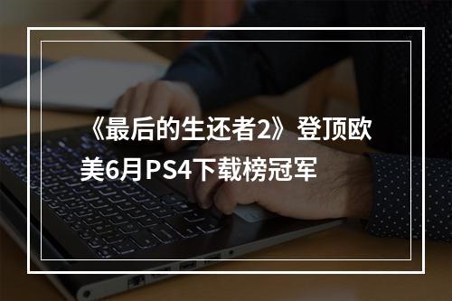 《最后的生还者2》登顶欧美6月PS4下载榜冠军