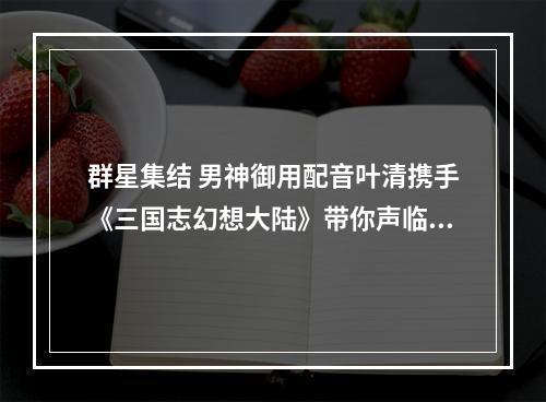 群星集结 男神御用配音叶清携手《三国志幻想大陆》带你声临其境