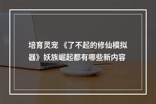 培育灵宠 《了不起的修仙模拟器》妖族崛起都有哪些新内容