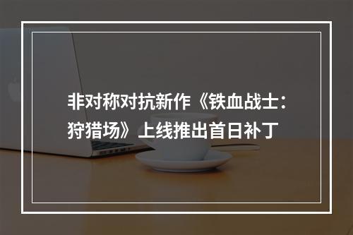 非对称对抗新作《铁血战士：狩猎场》上线推出首日补丁