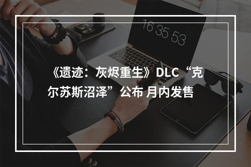 《遗迹：灰烬重生》DLC“克尔苏斯沼泽”公布 月内发售