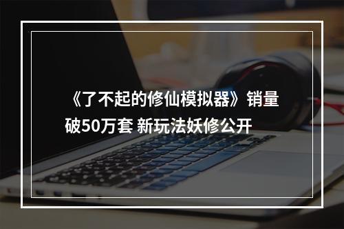 《了不起的修仙模拟器》销量破50万套 新玩法妖修公开