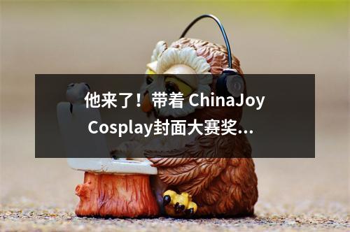 他来了！带着 ChinaJoy Cosplay封面大赛奖品来了！