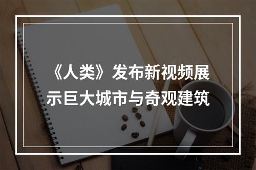 《人类》发布新视频展示巨大城市与奇观建筑