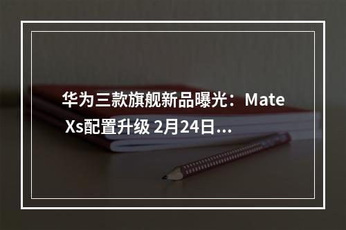 华为三款旗舰新品曝光：Mate Xs配置升级 2月24日见