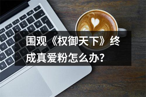 围观《权御天下》终成真爱粉怎么办？