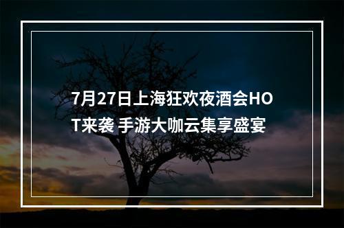 7月27日上海狂欢夜酒会HOT来袭 手游大咖云集享盛宴