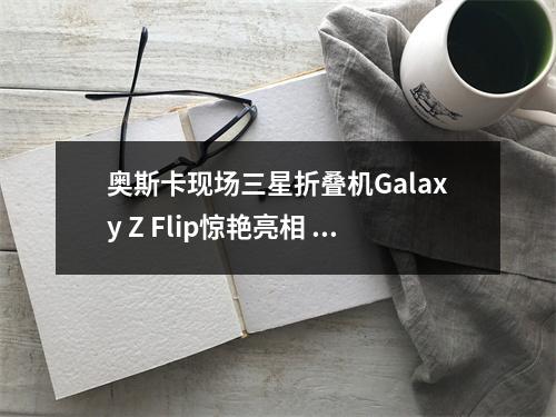 奥斯卡现场三星折叠机Galaxy Z Flip惊艳亮相 本周发布