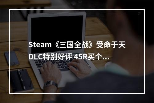 Steam《三国全战》受命于天DLC特别好评 45R买个“新游戏”不亏