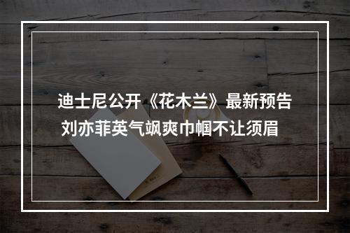 迪士尼公开《花木兰》最新预告 刘亦菲英气飒爽巾帼不让须眉