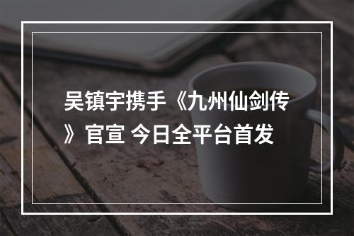 吴镇宇携手《九州仙剑传》官宣 今日全平台首发