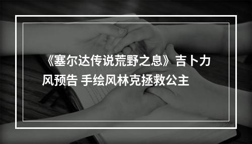 《塞尔达传说荒野之息》吉卜力风预告 手绘风林克拯救公主