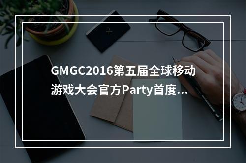 GMGC2016第五届全球移动游戏大会官方Party首度亮相世