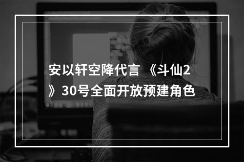 安以轩空降代言 《斗仙2》30号全面开放预建角色