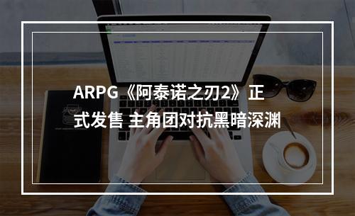 ARPG《阿泰诺之刃2》正式发售 主角团对抗黑暗深渊