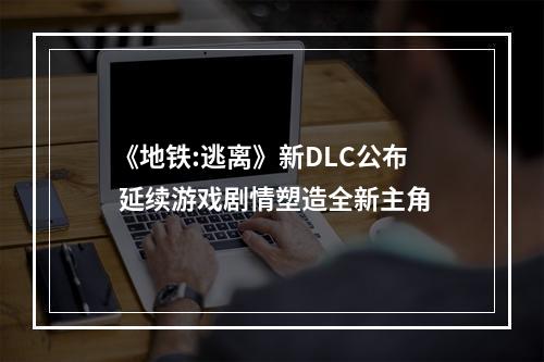 《地铁:逃离》新DLC公布 延续游戏剧情塑造全新主角