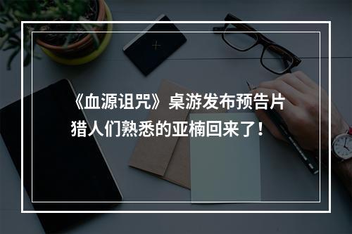 《血源诅咒》桌游发布预告片 猎人们熟悉的亚楠回来了！