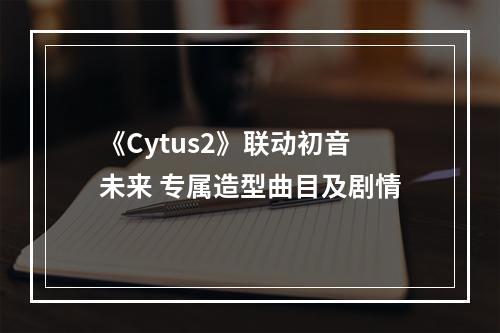 《Cytus2》联动初音未来 专属造型曲目及剧情