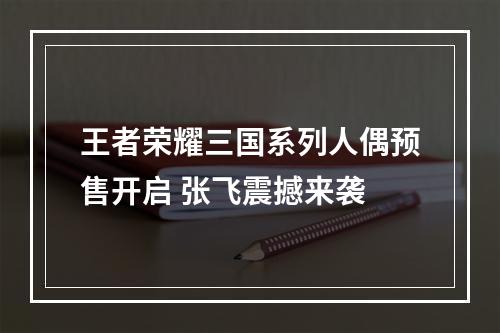 王者荣耀三国系列人偶预售开启 张飞震撼来袭