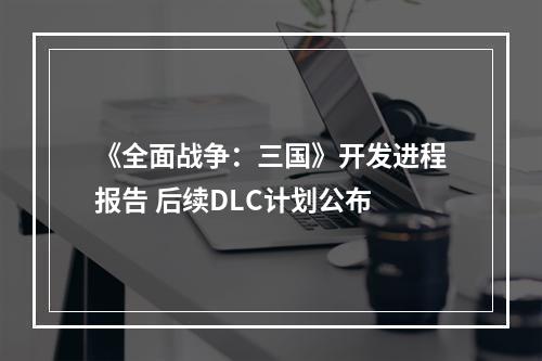 《全面战争：三国》开发进程报告 后续DLC计划公布