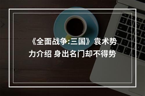 《全面战争:三国》袁术势力介绍 身出名门却不得势