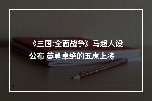 《三国:全面战争》马超人设公布 英勇卓绝的五虎上将