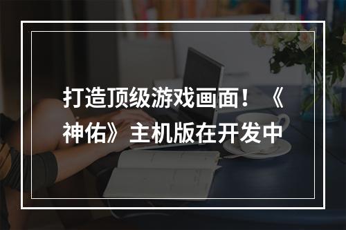 打造顶级游戏画面！《神佑》主机版在开发中