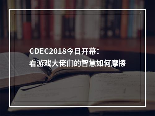 CDEC2018今日开幕：看游戏大佬们的智慧如何摩擦