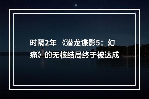 时隔2年 《潜龙谍影5：幻痛》的无核结局终于被达成