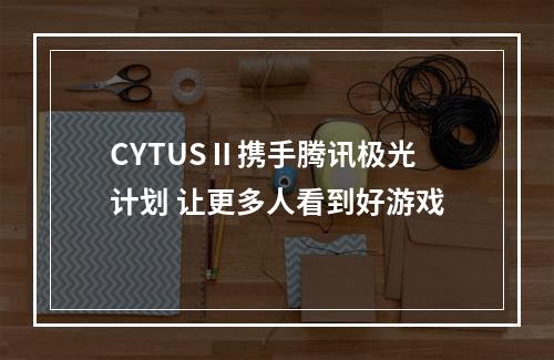 CYTUSⅡ携手腾讯极光计划 让更多人看到好游戏