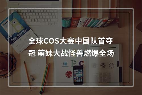 全球COS大赛中国队首夺冠 萌妹大战怪兽燃爆全场