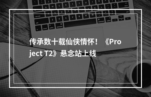 传承数十载仙侠情怀！《Project T2》悬念站上线