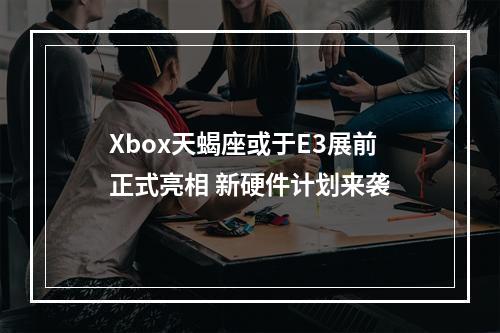 Xbox天蝎座或于E3展前正式亮相 新硬件计划来袭