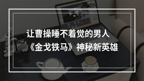 让曹操睡不着觉的男人 《金戈铁马》神秘新英雄