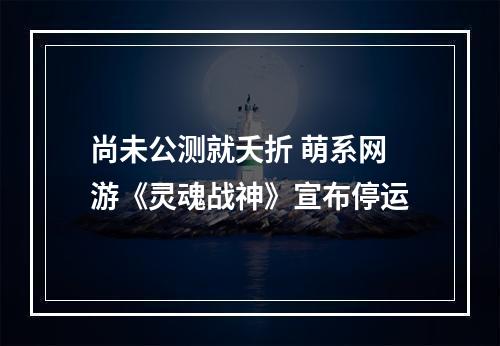 尚未公测就夭折 萌系网游《灵魂战神》宣布停运