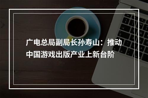 广电总局副局长孙寿山：推动中国游戏出版产业上新台阶