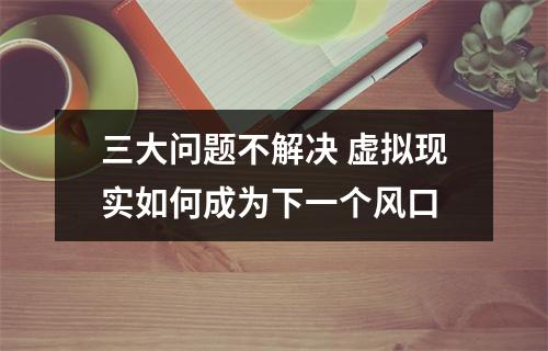 三大问题不解决 虚拟现实如何成为下一个风口