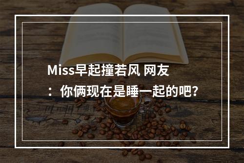 Miss早起撞若风 网友：你俩现在是睡一起的吧？