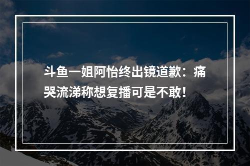 斗鱼一姐阿怡终出镜道歉：痛哭流涕称想复播可是不敢！