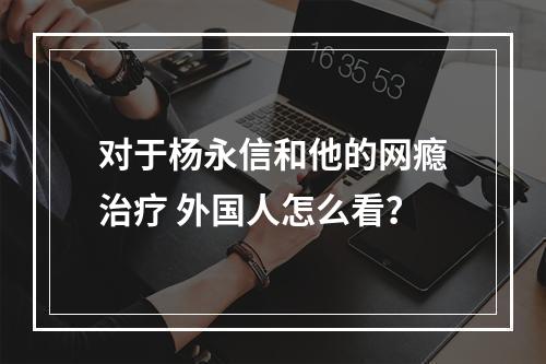 对于杨永信和他的网瘾治疗 外国人怎么看？