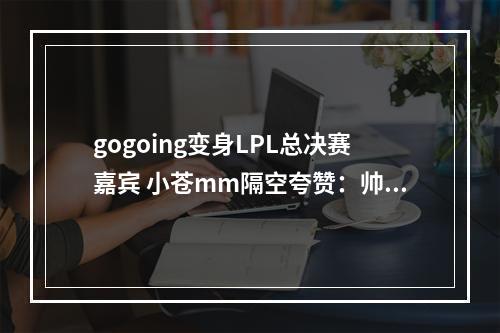 gogoing变身LPL总决赛嘉宾 小苍mm隔空夸赞：帅啊！