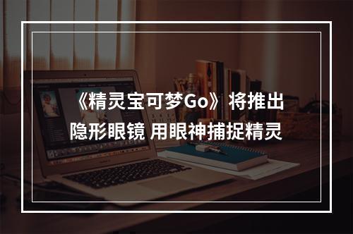 《精灵宝可梦Go》将推出隐形眼镜 用眼神捕捉精灵