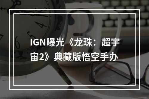 IGN曝光《龙珠：超宇宙2》典藏版悟空手办