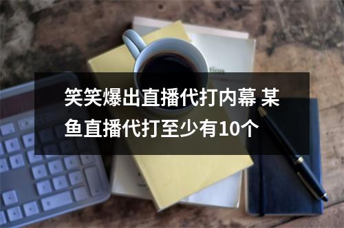 笑笑爆出直播代打内幕 某鱼直播代打至少有10个