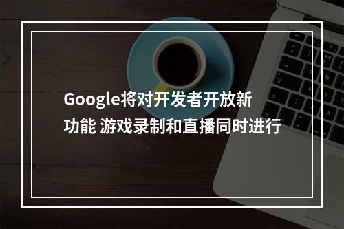 Google将对开发者开放新功能 游戏录制和直播同时进行