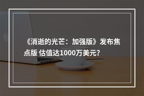 《消逝的光芒：加强版》发布焦点版 估值达1000万美元？