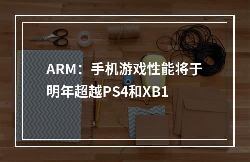 ARM：手机游戏性能将于明年超越PS4和XB1